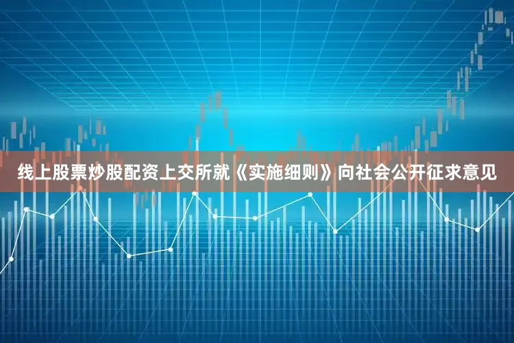 线上股票炒股配资上交所就《实施细则》向社会公开征求意见
